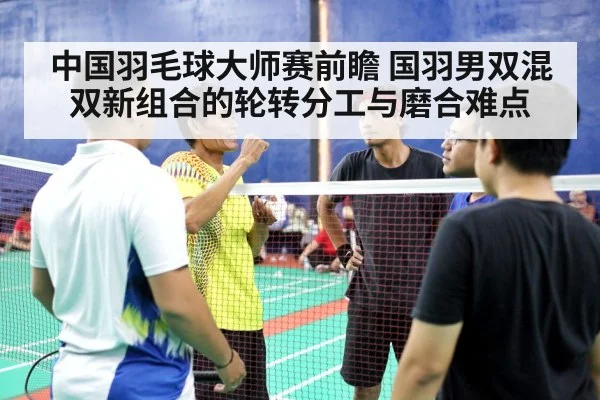中国羽毛球大师赛前瞻 国羽男双混双新组合的轮转分工与磨合难点