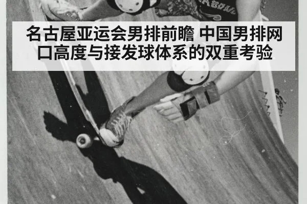 名古屋亚运会男排前瞻 中国男排网口高度与接发球体系的双重考验