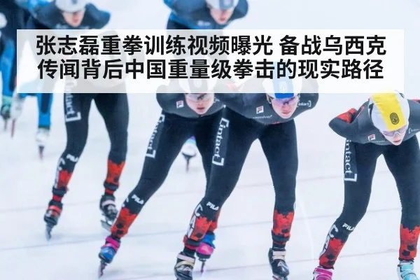 张志磊重拳训练视频曝光 备战乌西克传闻背后中国重量级拳击的现实路径