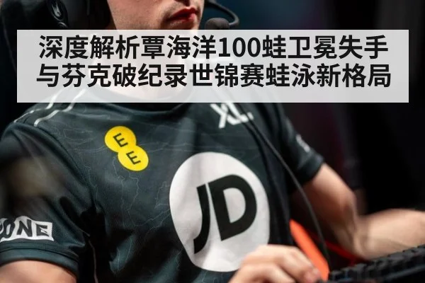 深度解析覃海洋100蛙卫冕失手与芬克破纪录世锦赛蛙泳新格局